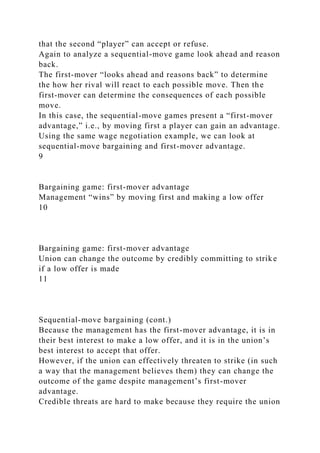 that the second “player” can accept or refuse.
Again to analyze a sequential-move game look ahead and reason
back.
The first-mover “looks ahead and reasons back” to determine
the how her rival will react to each possible move. Then the
first-mover can determine the consequences of each possible
move.
In this case, the sequential-move games present a “first-mover
advantage,” i.e., by moving first a player can gain an advantage.
Using the same wage negotiation example, we can look at
sequential-move bargaining and first-mover advantage.
9
Bargaining game: first-mover advantage
Management “wins” by moving first and making a low offer
10
Bargaining game: first-mover advantage
Union can change the outcome by credibly committing to strike
if a low offer is made
11
Sequential-move bargaining (cont.)
Because the management has the first-mover advantage, it is in
their best interest to make a low offer, and it is in the union’s
best interest to accept that offer.
However, if the union can effectively threaten to strike (in such
a way that the management believes them) they can change the
outcome of the game despite management’s first-mover
advantage.
Credible threats are hard to make because they require the union
 