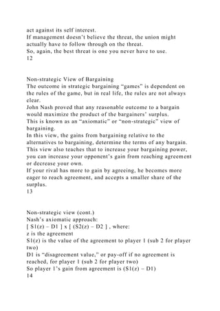 act against its self interest.
If management doesn’t believe the threat, the union might
actually have to follow through on the threat.
So, again, the best threat is one you never have to use.
12
Non-strategic View of Bargaining
The outcome in strategic bargaining “games” is dependent on
the rules of the game, but in real life, the rules are not always
clear.
John Nash proved that any reasonable outcome to a bargain
would maximize the product of the bargainers’ surplus.
This is known as an “axiomatic” or “non-strategic” view of
bargaining.
In this view, the gains from bargaining relative to the
alternatives to bargaining, determine the terms of any bargain.
This view also teaches that to increase your bargaining power,
you can increase your opponent’s gain from reaching agreement
or decrease your own.
If your rival has more to gain by agreeing, he becomes more
eager to reach agreement, and accepts a smaller share of the
surplus.
13
Non-strategic view (cont.)
Nash’s axiomatic approach:
[ S1(z) – D1 ] x [ (S2(z) – D2 ] , where:
z is the agreement
S1(z) is the value of the agreement to player 1 (sub 2 for player
two)
D1 is “disagreement value,” or pay-off if no agreement is
reached, for player 1 (sub 2 for player two)
So player 1’s gain from agreement is (S1(z) – D1)
14
 