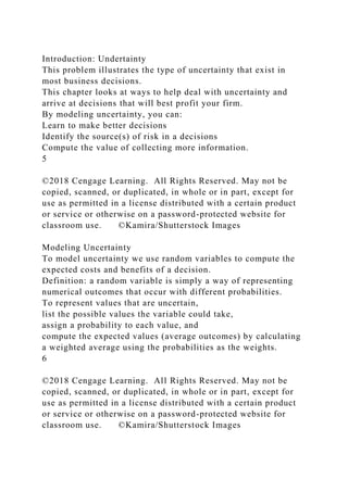 Introduction: Undertainty
This problem illustrates the type of uncertainty that exist in
most business decisions.
This chapter looks at ways to help deal with uncertainty and
arrive at decisions that will best profit your firm.
By modeling uncertainty, you can:
Learn to make better decisions
Identify the source(s) of risk in a decisions
Compute the value of collecting more information.
5
©2018 Cengage Learning. All Rights Reserved. May not be
copied, scanned, or duplicated, in whole or in part, except for
use as permitted in a license distributed with a certain product
or service or otherwise on a password-protected website for
classroom use. ©Kamira/Shutterstock Images
Modeling Uncertainty
To model uncertainty we use random variables to compute the
expected costs and benefits of a decision.
Definition: a random variable is simply a way of representing
numerical outcomes that occur with different probabilities.
To represent values that are uncertain,
list the possible values the variable could take,
assign a probability to each value, and
compute the expected values (average outcomes) by calculating
a weighted average using the probabilities as the weights.
6
©2018 Cengage Learning. All Rights Reserved. May not be
copied, scanned, or duplicated, in whole or in part, except for
use as permitted in a license distributed with a certain product
or service or otherwise on a password-protected website for
classroom use. ©Kamira/Shutterstock Images
 