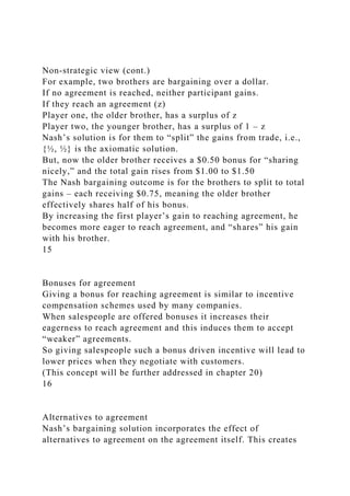 Non-strategic view (cont.)
For example, two brothers are bargaining over a dollar.
If no agreement is reached, neither participant gains.
If they reach an agreement (z)
Player one, the older brother, has a surplus of z
Player two, the younger brother, has a surplus of 1 – z
Nash’s solution is for them to “split” the gains from trade, i.e.,
{½, ½} is the axiomatic solution.
But, now the older brother receives a $0.50 bonus for “sharing
nicely,” and the total gain rises from $1.00 to $1.50
The Nash bargaining outcome is for the brothers to split to total
gains – each receiving $0.75, meaning the older brother
effectively shares half of his bonus.
By increasing the first player’s gain to reaching agreement, he
becomes more eager to reach agreement, and “shares” his gain
with his brother.
15
Bonuses for agreement
Giving a bonus for reaching agreement is similar to incentive
compensation schemes used by many companies.
When salespeople are offered bonuses it increases their
eagerness to reach agreement and this induces them to accept
“weaker” agreements.
So giving salespeople such a bonus driven incentive will lead to
lower prices when they negotiate with customers.
(This concept will be further addressed in chapter 20)
16
Alternatives to agreement
Nash’s bargaining solution incorporates the effect of
alternatives to agreement on the agreement itself. This creates
 