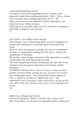 some sound bargaining advice:
To improve your own bargaining position, increase your
opponent’s gain from reaching agreement, S2(z) – D2, or reduce
your own gain from reaching agreement, S1(z) – D1.
When you increase your opponent’s gain in agreement, you
make him more willing to agree.
Reducing your own gain makes you less willing to compromise
and helps to improve your position.
17
How Nash’s view differs from strategic
The strategic view of bargaining places a greater emphasis on
timing and commitment in determining the outcome of the
game.
With the labor/management example, the union’s commitment
to strike, or management making the first move, changes the
equilibrium of the game.
But neither action changes the gains of the agreement so neither
would affect the Nash bargaining outcome.
The Nash bargaining outcome incorporates the idea that if you
decrease your own gain to agreement you become a better
bargainer.
EXAMPLE: the best time to ask for a raise is when you have
another attractive offer waiting for you, you have less to gain
by reaching agreement. Your bargaining position improves.
This is similar to the idea of “opportunity cost.” The
opportunity cost of staying at your current job is giving up the
new offer; if the new job pays more, you’re costs (bottom line)
go up.
18
Improving a Bargaining Position
Discussion Question: When is the best time to buy a car?
Hint: Remember, car salesmen are generally paid a commission
 
