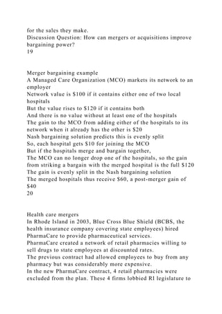 for the sales they make.
Discussion Question: How can mergers or acquisitions improve
bargaining power?
19
Merger bargaining example
A Managed Care Organization (MCO) markets its network to an
employer
Network value is $100 if it contains either one of two local
hospitals
But the value rises to $120 if it contains both
And there is no value without at least one of the hospitals
The gain to the MCO from adding either of the hospitals to its
network when it already has the other is $20
Nash bargaining solution predicts this is evenly split
So, each hospital gets $10 for joining the MCO
But if the hospitals merge and bargain together,
The MCO can no longer drop one of the hospitals, so the gain
from striking a bargain with the merged hospital is the full $120
The gain is evenly split in the Nash bargaining solution
The merged hospitals thus receive $60, a post-merger gain of
$40
20
Health care mergers
In Rhode Island in 2003, Blue Cross Blue Shield (BCBS, the
health insurance company covering state employees) hired
PharmaCare to provide pharmaceutical services.
PharmaCare created a network of retail pharmacies willing to
sell drugs to state employees at discounted rates.
The previous contract had allowed employees to buy from any
pharmacy but was considerably more expensive.
In the new PharmaCare contract, 4 retail pharmacies were
excluded from the plan. These 4 firms lobbied RI legislature to
 
