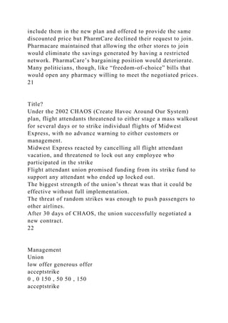 include them in the new plan and offered to provide the same
discounted price but PharmCare declined their request to join.
Pharmacare maintained that allowing the other stores to join
would eliminate the savings generated by having a restricted
network. PharmaCare’s bargaining position would deteriorate.
Many politicians, though, like “freedom-of-choice” bills that
would open any pharmacy willing to meet the negotiated prices.
21
Title?
Under the 2002 CHAOS (Create Havoc Around Our System)
plan, flight attendants threatened to either stage a mass walkout
for several days or to strike individual flights of Midwest
Express, with no advance warning to either customers or
management.
Midwest Express reacted by cancelling all flight attendant
vacation, and threatened to lock out any employee who
participated in the strike
Flight attendant union promised funding from its strike fund to
support any attendant who ended up locked out.
The biggest strength of the union’s threat was that it could be
effective without full implementation.
The threat of random strikes was enough to push passengers to
other airlines.
After 30 days of CHAOS, the union successfully negotiated a
new contract.
22
Management
Union
low offer generous offer
acceptstrike
0 , 0 150 , 50 50 , 150
acceptstrike
 