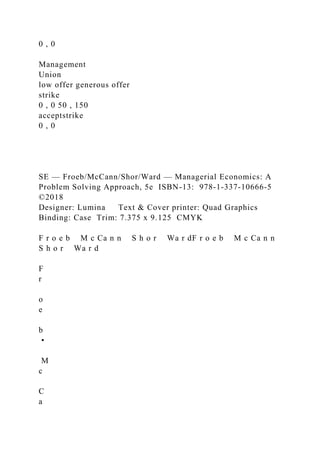 0 , 0
Management
Union
low offer generous offer
strike
0 , 0 50 , 150
acceptstrike
0 , 0
SE — Froeb/McCann/Shor/Ward — Managerial Economics: A
Problem Solving Approach, 5e ISBN-13: 978-1-337-10666-5
©2018
Designer: Lumina Text & Cover printer: Quad Graphics
Binding: Case Trim: 7.375 x 9.125 CMYK
F r o e b M c Ca n n S h o r Wa r dF r o e b M c Ca n n
S h o r Wa r d
F
r
o
e
b
•
M
c
C
a
 