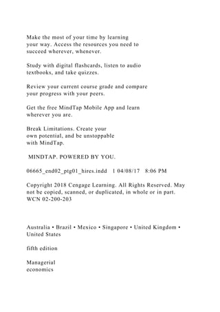 Make the most of your time by learning
your way. Access the resources you need to
succeed wherever, whenever.
Study with digital flashcards, listen to audio
textbooks, and take quizzes.
Review your current course grade and compare
your progress with your peers.
Get the free MindTap Mobile App and learn
wherever you are.
Break Limitations. Create your
own potential, and be unstoppable
with MindTap.
MINDTAP. POWERED BY YOU.
06665_end02_ptg01_hires.indd 1 04/08/17 8:06 PM
Copyright 2018 Cengage Learning. All Rights Reserved. May
not be copied, scanned, or duplicated, in whole or in part.
WCN 02-200-203
Australia • Brazil • Mexico • Singapore • United Kingdom •
United States
fifth edition
Managerial
economics
 