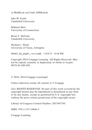 A PRoBLem soLVinG APPRoAch
luke M. Froeb
Vanderbilt University
Mikhael Shor
University of Connecticut
Brian T. McCann
Vanderbilt University
Michael r. Ward
University of Texas, Arlington
06665_fm_ptg01_i-xvi.indd 1 8/9/17 8:56 PM
Copyright 2018 Cengage Learning. All Rights Reserved. May
not be copied, scanned, or duplicated, in whole or in part.
WCN 02-200-203
© 2018, 2016 Cengage Learning®
Unless otherwise noted, all content is © Cengage
ALL RIGHTS RESERVED. No part of this work covered by the
copyright herein may be reproduced or distributed in any form
or by any means, except as permitted by U.S. copyright law,
without the prior written permission of the copyright owner.
Library of Congress Control Number: 2017947785
ISBN: 978-1-337-10666-5
Cengage Learning
 