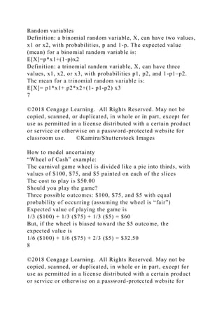Random variables
Definition: a binomial random variable, X, can have two values,
x1 or x2, with probabilities, p and 1-p. The expected value
(mean) for a binomial random variable is:
E[X]=p*x1+(1-p)x2
Definition: a trinomial random variable, X, can have three
values, x1, x2, or x3, with probabilities p1, p2, and 1-p1–p2.
The mean for a trinomial random variable is:
E[X]= p1*x1+ p2*x2+(1- p1-p2) x3
7
©2018 Cengage Learning. All Rights Reserved. May not be
copied, scanned, or duplicated, in whole or in part, except for
use as permitted in a license distributed with a certain product
or service or otherwise on a password-protected website for
classroom use. ©Kamira/Shutterstock Images
How to model uncertainty
“Wheel of Cash” example:
The carnival game wheel is divided like a pie into thirds, with
values of $100, $75, and $5 painted on each of the slices
The cost to play is $50.00
Should you play the game?
Three possible outcomes: $100, $75, and $5 with equal
probability of occurring (assuming the wheel is “fair”)
Expected value of playing the game is
1/3 ($100) + 1/3 ($75) + 1/3 ($5) = $60
But, if the wheel is biased toward the $5 outcome, the
expected value is
1/6 ($100) + 1/6 ($75) + 2/3 ($5) = $32.50
8
©2018 Cengage Learning. All Rights Reserved. May not be
copied, scanned, or duplicated, in whole or in part, except for
use as permitted in a license distributed with a certain product
or service or otherwise on a password-protected website for
 