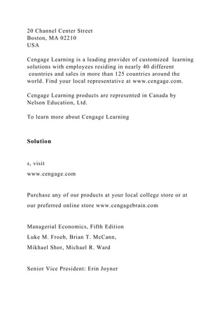 20 Channel Center Street
Boston, MA 02210
USA
Cengage Learning is a leading provider of customized learning
solutions with employees residing in nearly 40 different
countries and sales in more than 125 countries around the
world. Find your local representative at www.cengage.com.
Cengage Learning products are represented in Canada by
Nelson Education, Ltd.
To learn more about Cengage Learning
Solution
s, visit
www.cengage.com
Purchase any of our products at your local college store or at
our preferred online store www.cengagebrain.com
Managerial Economics, Fifth Edition
Luke M. Froeb, Brian T. McCann,
Mikhael Shor, Michael R. Ward
Senior Vice President: Erin Joyner
 