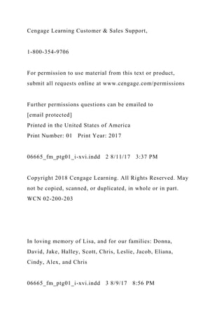 Cengage Learning Customer & Sales Support,
1-800-354-9706
For permission to use material from this text or product,
submit all requests online at www.cengage.com/permissions
Further permissions questions can be emailed to
[email protected]
Printed in the United States of America
Print Number: 01 Print Year: 2017
06665_fm_ptg01_i-xvi.indd 2 8/11/17 3:37 PM
Copyright 2018 Cengage Learning. All Rights Reserved. May
not be copied, scanned, or duplicated, in whole or in part.
WCN 02-200-203
In loving memory of Lisa, and for our families: Donna,
David, Jake, Halley, Scott, Chris, Leslie, Jacob, Eliana,
Cindy, Alex, and Chris
06665_fm_ptg01_i-xvi.indd 3 8/9/17 8:56 PM
 