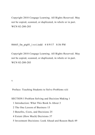Copyright 2018 Cengage Learning. All Rights Reserved. May
not be copied, scanned, or duplicated, in whole or in part.
WCN 02-200-203
06665_fm_ptg01_i-xvi.indd 4 8/9/17 8:56 PM
Copyright 2018 Cengage Learning. All Rights Reserved. May
not be copied, scanned, or duplicated, in whole or in part.
WCN 02-200-203
v
Preface: Teaching Students to Solve Problems xiii
SECTION I Problem Solving and Decision Making 1
1 Introduction: What This Book Is About 3
2 The One Lesson of Business 15
3 Benefits, Costs, and Decisions 25
4 Extent (How Much) Decisions 37
5 Investment Decisions: Look Ahead and Reason Back 49
 