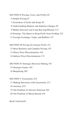 SECTION II Pricing, Costs, and Profits 65
6 Simple Pricing 67
7 Economies of Scale and Scope 83
8 Understanding Markets and Industry Changes 95
9 Market Structure and Long-Run Equilibrium 113
10 Strategy: The Quest to Keep Profit from Eroding 125
11 Foreign Exchange, Trade, and Bubbles 137
SECTION III Pricing for Greater Profit 151
12 More Realistic and Complex Pricing 153
13 Direct Price Discrimination 163
14 Indirect Price Discrimination 171
SECTION IV Strategic Decision Making 183
15 Strategic Games 185
16 Bargaining 205
SECTION V Uncertainty 215
17 Making Decisions with Uncertainty 217
18 Auctions 233
19 The Problem of Adverse Selection 243
20 The Problem of Moral Hazard 255
BrieF COnTenTS
 