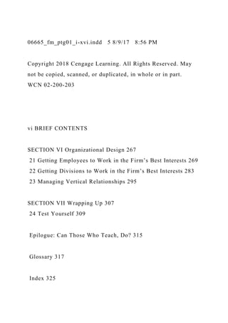 06665_fm_ptg01_i-xvi.indd 5 8/9/17 8:56 PM
Copyright 2018 Cengage Learning. All Rights Reserved. May
not be copied, scanned, or duplicated, in whole or in part.
WCN 02-200-203
vi BRIEF CONTENTS
SECTION VI Organizational Design 267
21 Getting Employees to Work in the Firm’s Best Interests 269
22 Getting Divisions to Work in the Firm’s Best Interests 283
23 Managing Vertical Relationships 295
SECTION VII Wrapping Up 307
24 Test Yourself 309
Epilogue: Can Those Who Teach, Do? 315
Glossary 317
Index 325
 