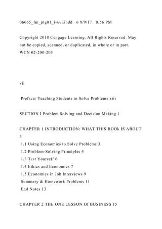 06665_fm_ptg01_i-xvi.indd 6 8/9/17 8:56 PM
Copyright 2018 Cengage Learning. All Rights Reserved. May
not be copied, scanned, or duplicated, in whole or in part.
WCN 02-200-203
vii
Preface: Teaching Students to Solve Problems xiii
SECTION I Problem Solving and Decision Making 1
CHAPTER 1 INTRODUCTION: WHAT THIS BOOk IS ABOUT
3
1.1 Using Economics to Solve Problems 3
1.2 Problem-Solving Principles 4
1.3 Test Yourself 6
1.4 Ethics and Economics 7
1.5 Economics in Job Interviews 9
Summary & Homework Problems 11
End Notes 13
CHAPTER 2 THE ONE LESSON Of BUSINESS 15
 