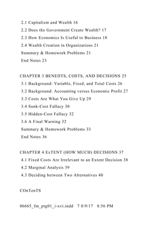 2.1 Capitalism and Wealth 16
2.2 Does the Government Create Wealth? 17
2.3 How Economics Is Useful to Business 18
2.4 Wealth Creation in Organizations 21
Summary & Homework Problems 21
End Notes 23
CHAPTER 3 BENEfITS, COSTS, AND DECISIONS 25
3.1 Background: Variable, Fixed, and Total Costs 26
3.2 Background: Accounting versus Economic Profit 27
3.3 Costs Are What You Give Up 29
3.4 Sunk-Cost Fallacy 30
3.5 Hidden-Cost Fallacy 32
3.6 A Final Warning 32
Summary & Homework Problems 33
End Notes 36
CHAPTER 4 ExTENT (HOW MUCH) DECISIONS 37
4.1 Fixed Costs Are Irrelevant to an Extent Decision 38
4.2 Marginal Analysis 39
4.3 Deciding between Two Alternatives 40
COnTenTS
06665_fm_ptg01_i-xvi.indd 7 8/9/17 8:56 PM
 