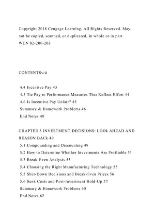 Copyright 2018 Cengage Learning. All Rights Reserved. May
not be copied, scanned, or duplicated, in whole or in part.
WCN 02-200-203
CONTENTSviii
4.4 Incentive Pay 43
4.5 Tie Pay to Performance Measures That Reflect Effort 44
4.6 Is Incentive Pay Unfair? 45
Summary & Homework Problems 46
End Notes 48
CHAPTER 5 INVESTMENT DECISIONS: LOOk AHEAD AND
REASON BACk 49
5.1 Compounding and Discounting 49
5.2 How to Determine Whether Investments Are Profitable 51
5.3 Break-Even Analysis 53
5.4 Choosing the Right Manufacturing Technology 55
5.5 Shut-Down Decisions and Break-Even Prices 56
5.6 Sunk Costs and Post-Investment Hold-Up 57
Summary & Homework Problems 60
End Notes 62
 