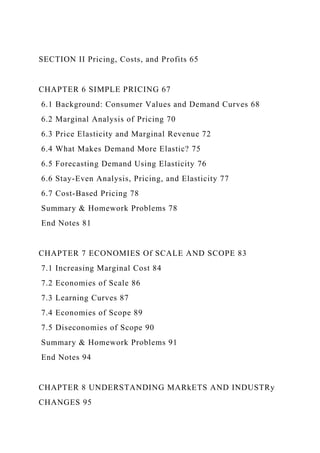 SECTION II Pricing, Costs, and Profits 65
CHAPTER 6 SIMPLE PRICING 67
6.1 Background: Consumer Values and Demand Curves 68
6.2 Marginal Analysis of Pricing 70
6.3 Price Elasticity and Marginal Revenue 72
6.4 What Makes Demand More Elastic? 75
6.5 Forecasting Demand Using Elasticity 76
6.6 Stay-Even Analysis, Pricing, and Elasticity 77
6.7 Cost-Based Pricing 78
Summary & Homework Problems 78
End Notes 81
CHAPTER 7 ECONOMIES Of SCALE AND SCOPE 83
7.1 Increasing Marginal Cost 84
7.2 Economies of Scale 86
7.3 Learning Curves 87
7.4 Economies of Scope 89
7.5 Diseconomies of Scope 90
Summary & Homework Problems 91
End Notes 94
CHAPTER 8 UNDERSTANDING MARkETS AND INDUSTRy
CHANGES 95
 