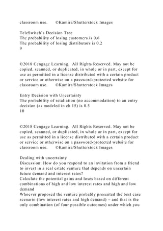 classroom use. ©Kamira/Shutterstock Images
TeleSwitch’s Decision Tree
The probability of losing customers is 0.6
The probability of losing distributors is 0.2
9
©2018 Cengage Learning. All Rights Reserved. May not be
copied, scanned, or duplicated, in whole or in part, except for
use as permitted in a license distributed with a certain product
or service or otherwise on a password-protected website for
classroom use. ©Kamira/Shutterstock Images
Entry Decision with Uncertainty
The probability of retaliation (no accommodation) to an entry
decision (as modeled in ch 15) is 0.5
10
©2018 Cengage Learning. All Rights Reserved. May not be
copied, scanned, or duplicated, in whole or in part, except for
use as permitted in a license distributed with a certain product
or service or otherwise on a password-protected website for
classroom use. ©Kamira/Shutterstock Images
Dealing with uncertainty
Discussion: How do you respond to an invitation from a friend
to invest in a real estate venture that depends on uncertain
future demand and interest rates?
Calculate the potential gains and loses based on different
combinations of high and low interest rates and high and low
demand
Whoever proposed the venture probably presented the best case
scenario (low interest rates and high demand) – and that is the
only combination (of four possible outcomes) under which you
 