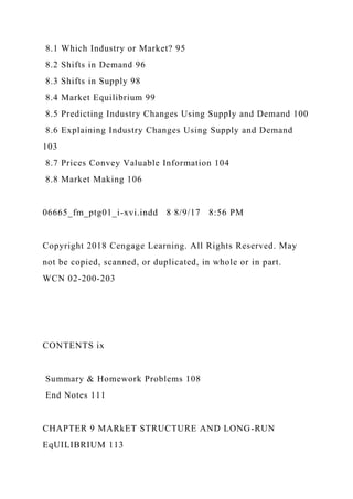8.1 Which Industry or Market? 95
8.2 Shifts in Demand 96
8.3 Shifts in Supply 98
8.4 Market Equilibrium 99
8.5 Predicting Industry Changes Using Supply and Demand 100
8.6 Explaining Industry Changes Using Supply and Demand
103
8.7 Prices Convey Valuable Information 104
8.8 Market Making 106
06665_fm_ptg01_i-xvi.indd 8 8/9/17 8:56 PM
Copyright 2018 Cengage Learning. All Rights Reserved. May
not be copied, scanned, or duplicated, in whole or in part.
WCN 02-200-203
CONTENTS ix
Summary & Homework Problems 108
End Notes 111
CHAPTER 9 MARkET STRUCTURE AND LONG-RUN
EqUILIBRIUM 113
 