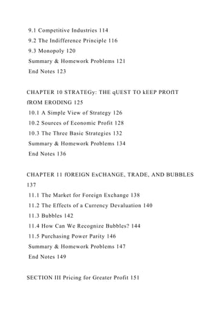 9.1 Competitive Industries 114
9.2 The Indifference Principle 116
9.3 Monopoly 120
Summary & Homework Problems 121
End Notes 123
CHAPTER 10 STRATEGy: THE qUEST TO kEEP PROfIT
fROM ERODING 125
10.1 A Simple View of Strategy 126
10.2 Sources of Economic Profit 128
10.3 The Three Basic Strategies 132
Summary & Homework Problems 134
End Notes 136
CHAPTER 11 fOREIGN ExCHANGE, TRADE, AND BUBBLES
137
11.1 The Market for Foreign Exchange 138
11.2 The Effects of a Currency Devaluation 140
11.3 Bubbles 142
11.4 How Can We Recognize Bubbles? 144
11.5 Purchasing Power Parity 146
Summary & Homework Problems 147
End Notes 149
SECTION III Pricing for Greater Profit 151
 