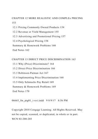 CHAPTER 12 MORE REALISTIC AND COMPLEx PRICING
153
12.1 Pricing Commonly Owned Products 154
12.2 Revenue or Yield Management 155
12.3 Advertising and Promotional Pricing 157
12.4 Psychological Pricing 158
Summary & Homework Problems 160
End Notes 162
CHAPTER 13 DIRECT PRICE DISCRIMINATION 163
13.1 Why (Price) Discriminate? 164
13.2 Direct Price Discrimination 166
13.3 Robinson-Patman Act 167
13.4 Implementing Price Discrimination 168
13.5 Only Schmucks Pay Retail 169
Summary & Homework Problems 169
End Notes 170
06665_fm_ptg01_i-xvi.indd 9 8/9/17 8:56 PM
Copyright 2018 Cengage Learning. All Rights Reserved. May
not be copied, scanned, or duplicated, in whole or in part.
WCN 02-200-203
 