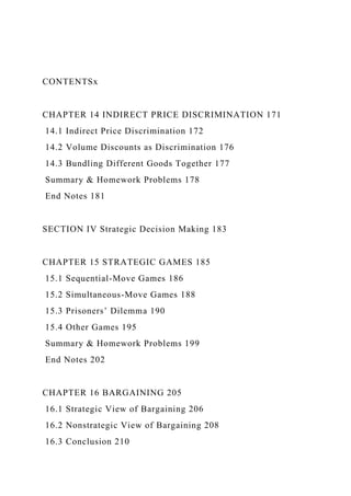 CONTENTSx
CHAPTER 14 INDIRECT PRICE DISCRIMINATION 171
14.1 Indirect Price Discrimination 172
14.2 Volume Discounts as Discrimination 176
14.3 Bundling Different Goods Together 177
Summary & Homework Problems 178
End Notes 181
SECTION IV Strategic Decision Making 183
CHAPTER 15 STRATEGIC GAMES 185
15.1 Sequential-Move Games 186
15.2 Simultaneous-Move Games 188
15.3 Prisoners’ Dilemma 190
15.4 Other Games 195
Summary & Homework Problems 199
End Notes 202
CHAPTER 16 BARGAINING 205
16.1 Strategic View of Bargaining 206
16.2 Nonstrategic View of Bargaining 208
16.3 Conclusion 210
 
