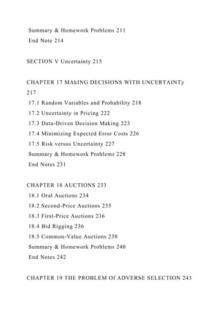 Summary & Homework Problems 211
End Note 214
SECTION V Uncertainty 215
CHAPTER 17 MAkING DECISIONS WITH UNCERTAINTy
217
17.1 Random Variables and Probability 218
17.2 Uncertainty in Pricing 222
17.3 Data-Driven Decision Making 223
17.4 Minimizing Expected Error Costs 226
17.5 Risk versus Uncertainty 227
Summary & Homework Problems 228
End Notes 231
CHAPTER 18 AUCTIONS 233
18.1 Oral Auctions 234
18.2 Second-Price Auctions 235
18.3 First-Price Auctions 236
18.4 Bid Rigging 236
18.5 Common-Value Auctions 238
Summary & Homework Problems 240
End Notes 242
CHAPTER 19 THE PROBLEM Of ADVERSE SELECTION 243
 