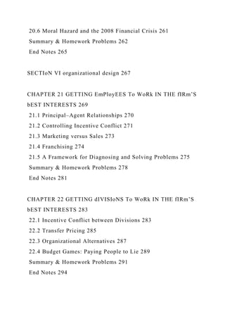 20.6 Moral Hazard and the 2008 Financial Crisis 261
Summary & Homework Problems 262
End Notes 265
SECTIoN VI organizational design 267
CHAPTER 21 GETTING EmPloyEES To WoRk IN THE fIRm’S
bEST INTERESTS 269
21.1 Principal–Agent Relationships 270
21.2 Controlling Incentive Conflict 271
21.3 Marketing versus Sales 273
21.4 Franchising 274
21.5 A Framework for Diagnosing and Solving Problems 275
Summary & Homework Problems 278
End Notes 281
CHAPTER 22 GETTING dIVISIoNS To WoRk IN THE fIRm’S
bEST INTERESTS 283
22.1 Incentive Conflict between Divisions 283
22.2 Transfer Pricing 285
22.3 Organizational Alternatives 287
22.4 Budget Games: Paying People to Lie 289
Summary & Homework Problems 291
End Notes 294
 