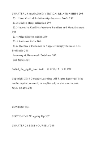CHAPTER 23 mANAGING VERTICAl RElATIoNSHIPS 295
23.1 How Vertical Relationships Increase Profit 296
23.2 Double Marginalization 297
23.3 Incentive Conflicts between Retailers and Manufacturers
297
23.4 Price Discrimination 299
23.5 Antitrust Risks 300
23.6 Do Buy a Customer or Supplier Simply Because It Is
Profitable 301
Summary & Homework Problems 302
End Notes 304
06665_fm_ptg01_i-xvi.indd 11 8/10/17 5:51 PM
Copyright 2018 Cengage Learning. All Rights Reserved. May
not be copied, scanned, or duplicated, in whole or in part.
WCN 02-200-203
CONTENTSxii
SECTION VII Wrapping Up 307
CHAPTER 24 TEST yOURSELf 309
 