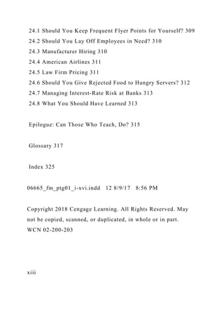 24.1 Should You Keep Frequent Flyer Points for Yourself? 309
24.2 Should You Lay Off Employees in Need? 310
24.3 Manufacturer Hiring 310
24.4 American Airlines 311
24.5 Law Firm Pricing 311
24.6 Should You Give Rejected Food to Hungry Servers? 312
24.7 Managing Interest-Rate Risk at Banks 313
24.8 What You Should Have Learned 313
Epilogue: Can Those Who Teach, Do? 315
Glossary 317
Index 325
06665_fm_ptg01_i-xvi.indd 12 8/9/17 8:56 PM
Copyright 2018 Cengage Learning. All Rights Reserved. May
not be copied, scanned, or duplicated, in whole or in part.
WCN 02-200-203
xiii
 