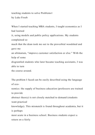 teaching students to solve Problems1
by Luke Froeb
When I started teaching MBA students, I taught economics as I
had learned
it, using models and public policy applications. My students
complained so
much that the dean took me out to the proverbial woodshed and
gave me
an ultimatum, “improve customer satisfaction or else.” With the
help of some
disgruntled students who later became teaching assistants, I was
able to turn
the course around.
The problem I faced can be easily described using the language
of eco-
nomics: the supply of business education (professors are trained
to provide
abstract theory) is not closely matched to demand (students
want practical
knowledge). This mismatch is found throughout academia, but it
is perhaps
most acute in a business school. Business students expect a
return on a fairly
 