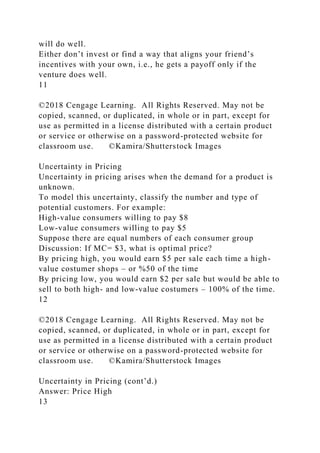 will do well.
Either don’t invest or find a way that aligns your friend’s
incentives with your own, i.e., he gets a payoff only if the
venture does well.
11
©2018 Cengage Learning. All Rights Reserved. May not be
copied, scanned, or duplicated, in whole or in part, except for
use as permitted in a license distributed with a certain product
or service or otherwise on a password-protected website for
classroom use. ©Kamira/Shutterstock Images
Uncertainty in Pricing
Uncertainty in pricing arises when the demand for a product is
unknown.
To model this uncertainty, classify the number and type of
potential customers. For example:
High-value consumers willing to pay $8
Low-value consumers willing to pay $5
Suppose there are equal numbers of each consumer group
Discussion: If MC= $3, what is optimal price?
By pricing high, you would earn $5 per sale each time a high-
value costumer shops – or %50 of the time
By pricing low, you would earn $2 per sale but would be able to
sell to both high- and low-value costumers – 100% of the time.
12
©2018 Cengage Learning. All Rights Reserved. May not be
copied, scanned, or duplicated, in whole or in part, except for
use as permitted in a license distributed with a certain product
or service or otherwise on a password-protected website for
classroom use. ©Kamira/Shutterstock Images
Uncertainty in Pricing (cont’d.)
Answer: Price High
13
 