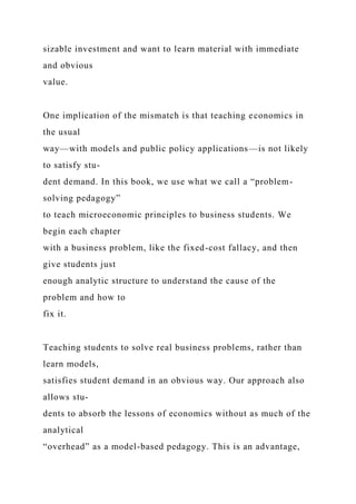 sizable investment and want to learn material with immediate
and obvious
value.
One implication of the mismatch is that teaching economics in
the usual
way—with models and public policy applications—is not likely
to satisfy stu-
dent demand. In this book, we use what we call a “problem-
solving pedagogy”
to teach microeconomic principles to business students. We
begin each chapter
with a business problem, like the fixed-cost fallacy, and then
give students just
enough analytic structure to understand the cause of the
problem and how to
fix it.
Teaching students to solve real business problems, rather than
learn models,
satisfies student demand in an obvious way. Our approach also
allows stu-
dents to absorb the lessons of economics without as much of the
analytical
“overhead” as a model-based pedagogy. This is an advantage,
 