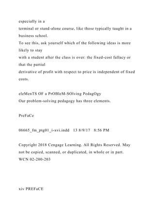 especially in a
terminal or stand-alone course, like those typically taught in a
business school.
To see this, ask yourself which of the following ideas is more
likely to stay
with a student after the class is over: the fixed-cost fallacy or
that the partial
derivative of profit with respect to price is independent of fixed
costs.
eleMenTS OF a PrOBleM-SOlving PedagOgy
Our problem-solving pedagogy has three elements.
PreFaCe
06665_fm_ptg01_i-xvi.indd 13 8/9/17 8:56 PM
Copyright 2018 Cengage Learning. All Rights Reserved. May
not be copied, scanned, or duplicated, in whole or in part.
WCN 02-200-203
xiv PREFaCE
 