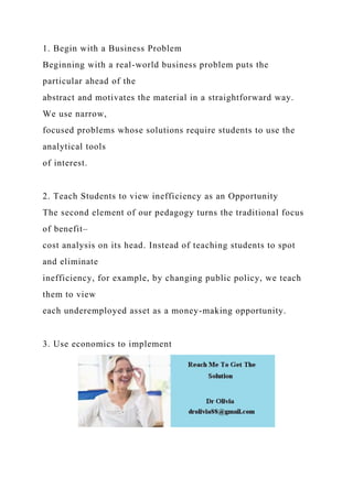 1. Begin with a Business Problem
Beginning with a real-world business problem puts the
particular ahead of the
abstract and motivates the material in a straightforward way.
We use narrow,
focused problems whose solutions require students to use the
analytical tools
of interest.
2. Teach Students to view inefficiency as an Opportunity
The second element of our pedagogy turns the traditional focus
of benefit–
cost analysis on its head. Instead of teaching students to spot
and eliminate
inefficiency, for example, by changing public policy, we teach
them to view
each underemployed asset as a money-making opportunity.
3. Use economics to implement
 