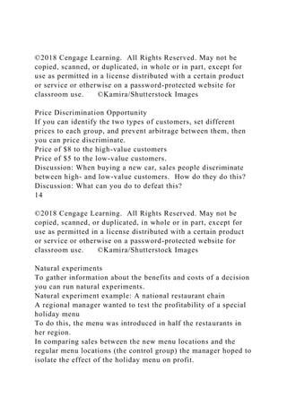 ©2018 Cengage Learning. All Rights Reserved. May not be
copied, scanned, or duplicated, in whole or in part, except for
use as permitted in a license distributed with a certain product
or service or otherwise on a password-protected website for
classroom use. ©Kamira/Shutterstock Images
Price Discrimination Opportunity
If you can identify the two types of customers, set different
prices to each group, and prevent arbitrage between them, then
you can price discriminate.
Price of $8 to the high-value customers
Price of $5 to the low-value customers.
Discussion: When buying a new car, sales people discriminate
between high- and low-value customers. How do they do this?
Discussion: What can you do to defeat this?
14
©2018 Cengage Learning. All Rights Reserved. May not be
copied, scanned, or duplicated, in whole or in part, except for
use as permitted in a license distributed with a certain product
or service or otherwise on a password-protected website for
classroom use. ©Kamira/Shutterstock Images
Natural experiments
To gather information about the benefits and costs of a decision
you can run natural experiments.
Natural experiment example: A national restaurant chain
A regional manager wanted to test the profitability of a special
holiday menu
To do this, the menu was introduced in half the restaurants in
her region.
In comparing sales between the new menu locations and the
regular menu locations (the control group) the manager hoped to
isolate the effect of the holiday menu on profit.
 