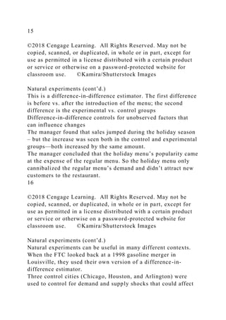 15
©2018 Cengage Learning. All Rights Reserved. May not be
copied, scanned, or duplicated, in whole or in part, except for
use as permitted in a license distributed with a certain product
or service or otherwise on a password-protected website for
classroom use. ©Kamira/Shutterstock Images
Natural experiments (cont’d.)
This is a difference-in-difference estimator. The first difference
is before vs. after the introduction of the menu; the second
difference is the experimental vs. control groups
Difference-in-difference controls for unobserved factors that
can influence changes
The manager found that sales jumped during the holiday season
– but the increase was seen both in the control and experimental
groups—both increased by the same amount.
The manager concluded that the holiday menu’s popularity came
at the expense of the regular menu. So the holiday menu only
cannibalized the regular menu’s demand and didn’t attract new
customers to the restaurant.
16
©2018 Cengage Learning. All Rights Reserved. May not be
copied, scanned, or duplicated, in whole or in part, except for
use as permitted in a license distributed with a certain product
or service or otherwise on a password-protected website for
classroom use. ©Kamira/Shutterstock Images
Natural experiments (cont’d.)
Natural experiments can be useful in many different contexts.
When the FTC looked back at a 1998 gasoline merger in
Louisville, they used their own version of a difference-in-
difference estimator.
Three control cities (Chicago, Houston, and Arlington) were
used to control for demand and supply shocks that could affect
 