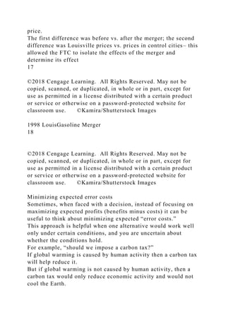 price.
The first difference was before vs. after the merger; the second
difference was Louisville prices vs. prices in control cities– this
allowed the FTC to isolate the effects of the merger and
determine its effect
17
©2018 Cengage Learning. All Rights Reserved. May not be
copied, scanned, or duplicated, in whole or in part, except for
use as permitted in a license distributed with a certain product
or service or otherwise on a password-protected website for
classroom use. ©Kamira/Shutterstock Images
1998 LouisGasoline Merger
18
©2018 Cengage Learning. All Rights Reserved. May not be
copied, scanned, or duplicated, in whole or in part, except for
use as permitted in a license distributed with a certain product
or service or otherwise on a password-protected website for
classroom use. ©Kamira/Shutterstock Images
Minimizing expected error costs
Sometimes, when faced with a decision, instead of focusing on
maximizing expected profits (benefits minus costs) it can be
useful to think about minimizing expected “error costs.”
This approach is helpful when one alternative would work well
only under certain conditions, and you are uncertain about
whether the conditions hold.
For example, “should we impose a carbon tax?”
If global warming is caused by human activity then a carbon tax
will help reduce it.
But if global warming is not caused by human activity, then a
carbon tax would only reduce economic activity and would not
cool the Earth.
 