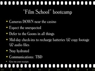 >> 0 >> 1 >> 2 >> 3 >> 4 >>
“Film School” bootcamp
• Cameras DOWN near the casino
• Expect the unexpected
• Defer to the G...