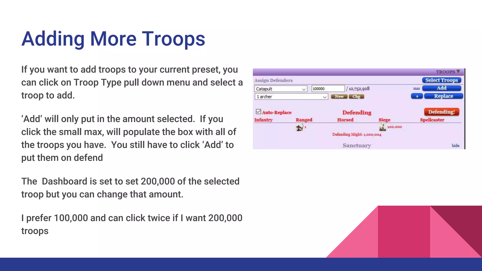 Adding More Troops
If you want to add troops to your current preset, you
can click on Troop Type pull down menu and select a
troop to add.
‘Add’ will only put in the amount selected. If you
click the small max, will populate the box with all of
the troops you have. You still have to click ‘Add’ to
put them on defend
The Dashboard is set to set 200,000 of the selected
troop but you can change that amount.
I prefer 100,000 and can click twice if I want 200,000
troops
 