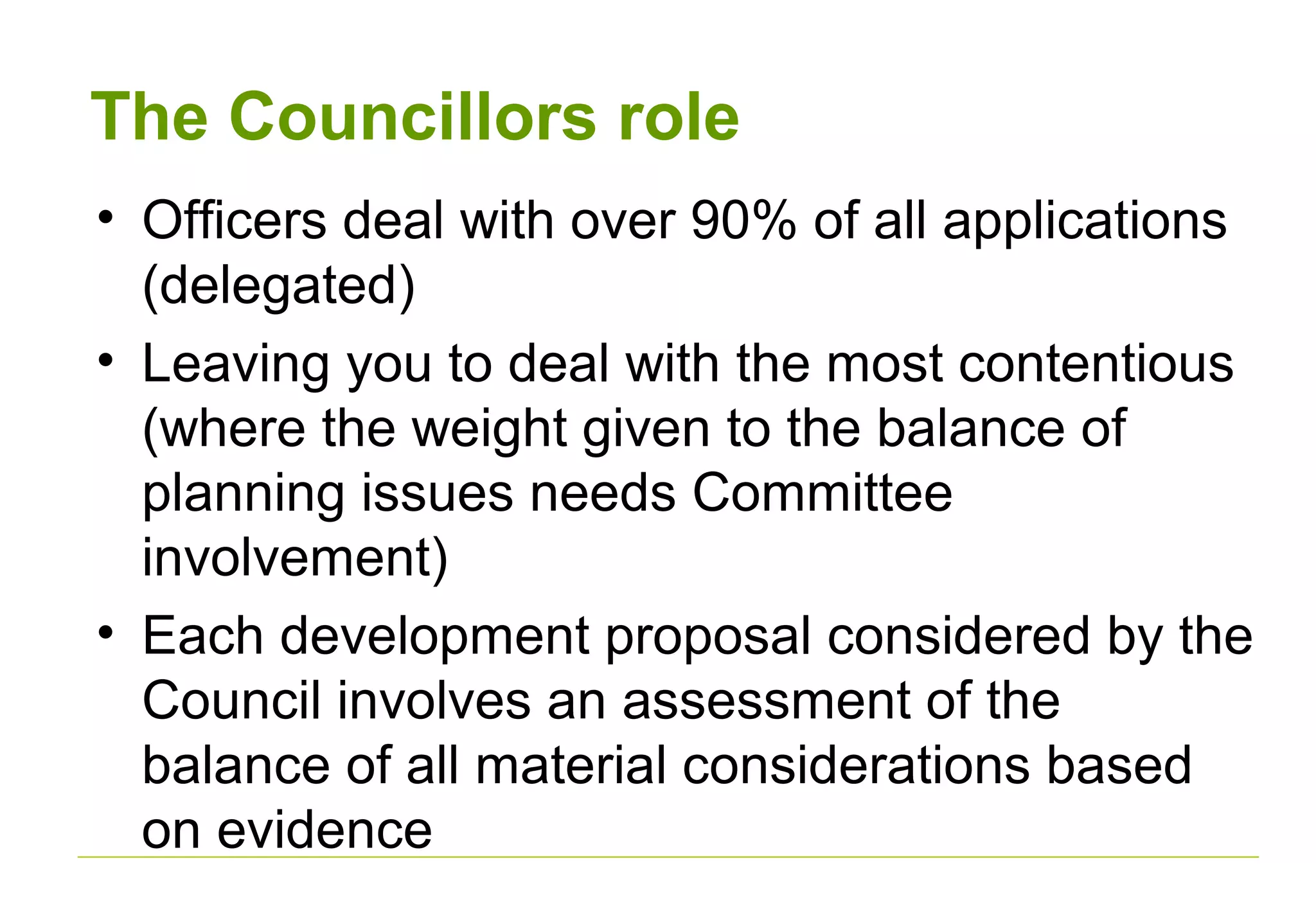 The Councillors role
• Officers deal with over 90% of all applications
(delegated)
• Leaving you to deal with the most contentious
(where the weight given to the balance of
planning issues needs Committee
involvement)
• Each development proposal considered by the
Council involves an assessment of the
balance of all material considerations based
on evidence
 