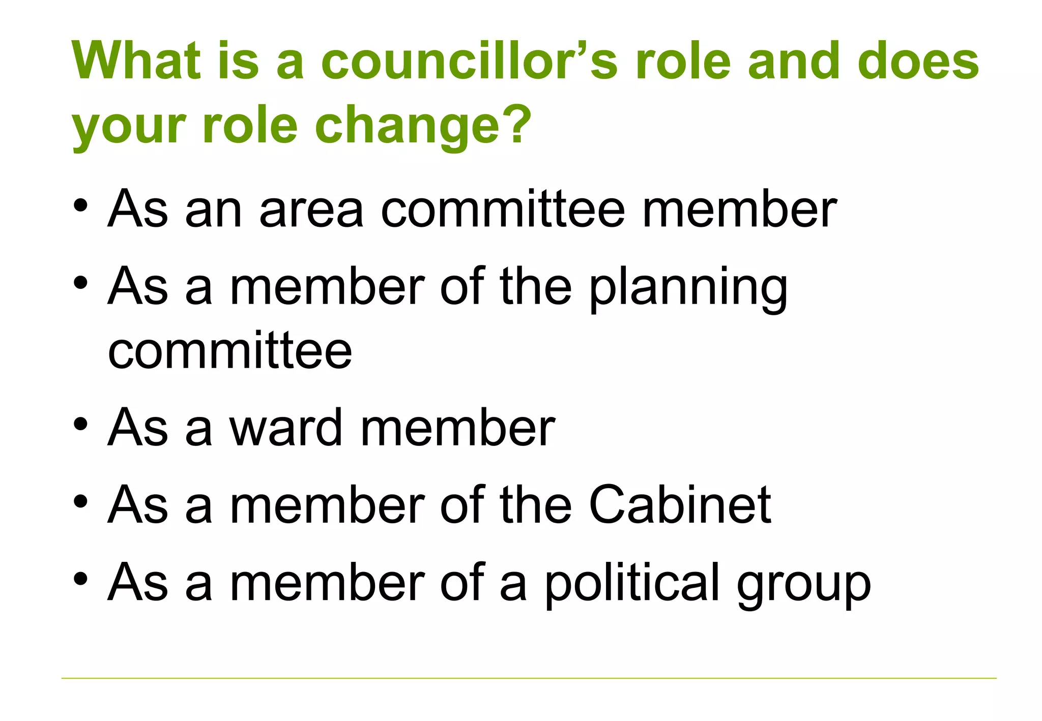 What is a councillor’s role and does
your role change?
• As an area committee member
• As a member of the planning
committee
• As a ward member
• As a member of the Cabinet
• As a member of a political group
 