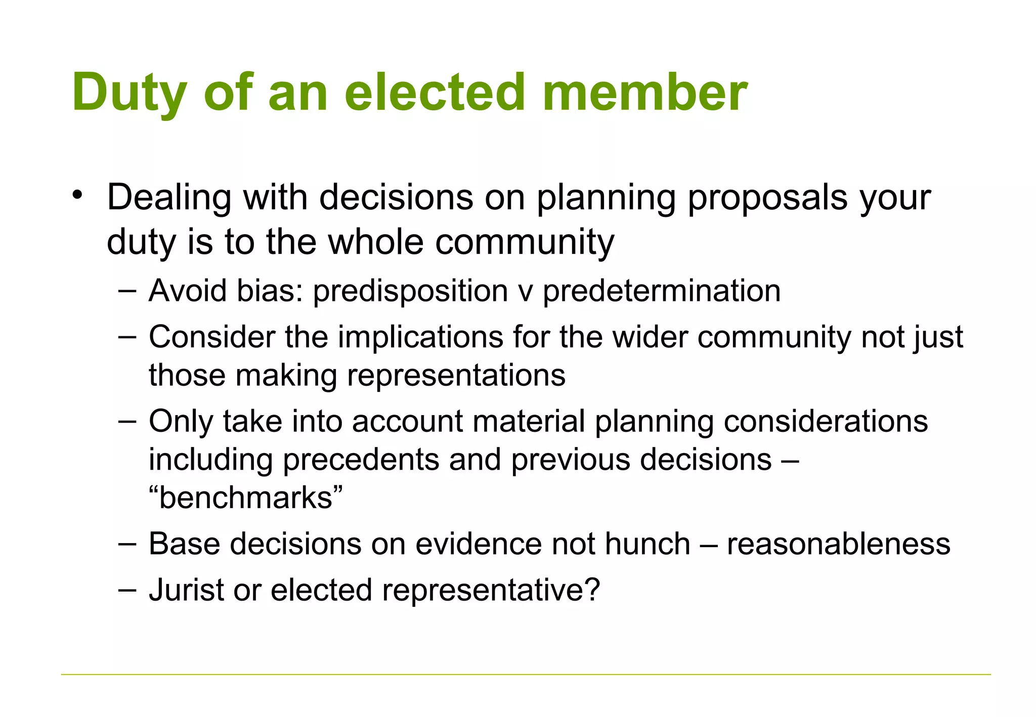 Duty of an elected member
• Dealing with decisions on planning proposals your
duty is to the whole community
– Avoid bias: predisposition v predetermination
– Consider the implications for the wider community not just
those making representations
– Only take into account material planning considerations
including precedents and previous decisions –
“benchmarks”
– Base decisions on evidence not hunch – reasonableness
– Jurist or elected representative?
 