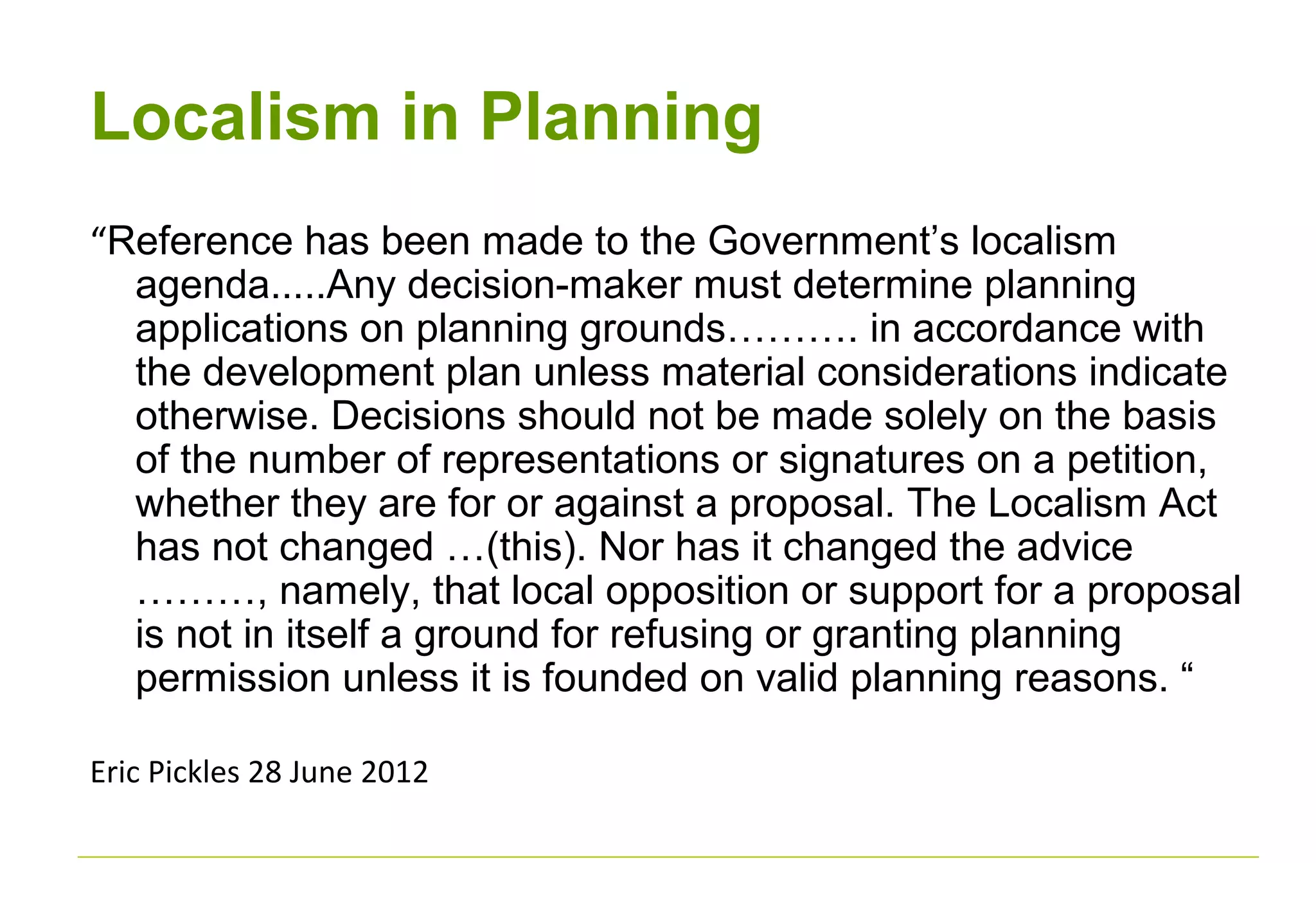Localism in Planning
“Reference has been made to the Government’s localism
agenda.....Any decision-maker must determine planning
applications on planning grounds………. in accordance with
the development plan unless material considerations indicate
otherwise. Decisions should not be made solely on the basis
of the number of representations or signatures on a petition,
whether they are for or against a proposal. The Localism Act
has not changed …(this). Nor has it changed the advice
………, namely, that local opposition or support for a proposal
is not in itself a ground for refusing or granting planning
permission unless it is founded on valid planning reasons. “
Eric Pickles 28 June 2012
 