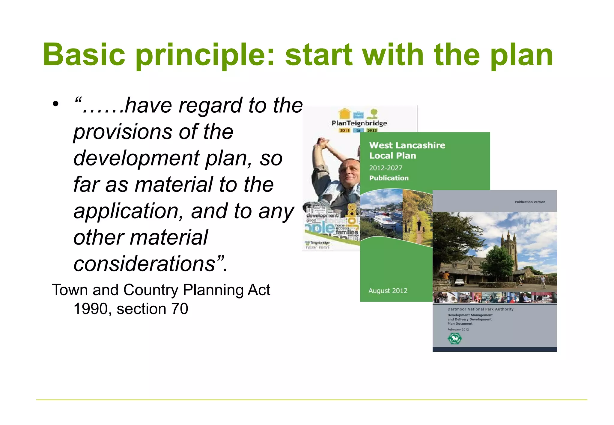 Basic principle: start with the plan
• “……have regard to the
provisions of the
development plan, so
far as material to the
application, and to any
other material
considerations”.
Town and Country Planning Act
1990, section 70
 