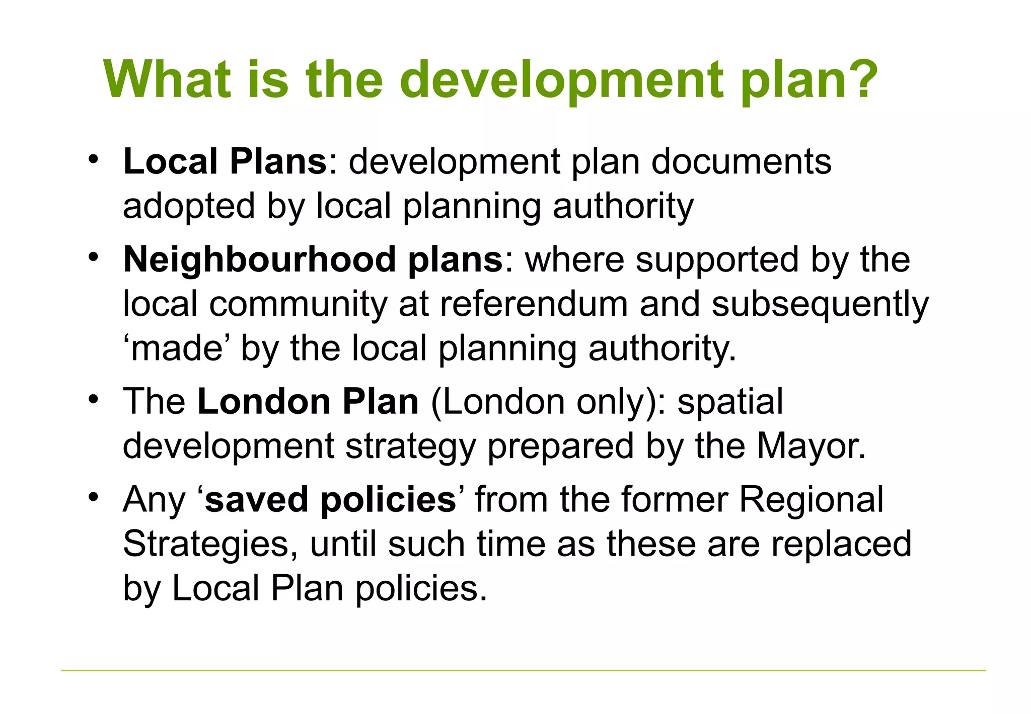 What is the development plan?
• Local Plans: development plan documents
adopted by local planning authority
• Neighbourhood plans: where supported by the
local community at referendum and subsequently
‘made’ by the local planning authority.
• The London Plan (London only): spatial
development strategy prepared by the Mayor.
• Any ‘saved policies’ from the former Regional
Strategies, until such time as these are replaced
by Local Plan policies.
 