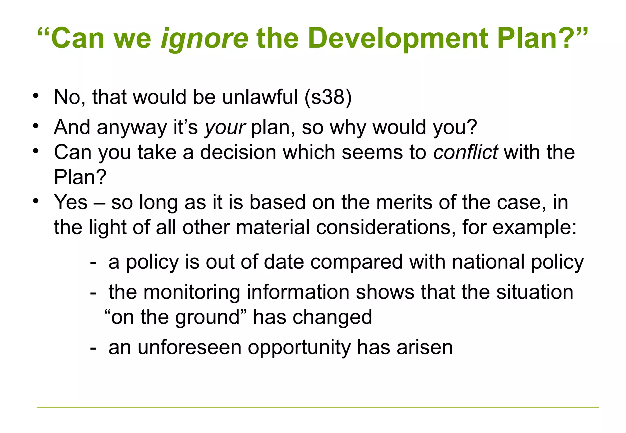 “Can we ignore the Development Plan?”
• No, that would be unlawful (s38)
• And anyway it’s your plan, so why would you?
• Can you take a decision which seems to conflict with the
Plan?
• Yes – so long as it is based on the merits of the case, in
the light of all other material considerations, for example:
- a policy is out of date compared with national policy
- the monitoring information shows that the situation
“on the ground” has changed
- an unforeseen opportunity has arisen
 