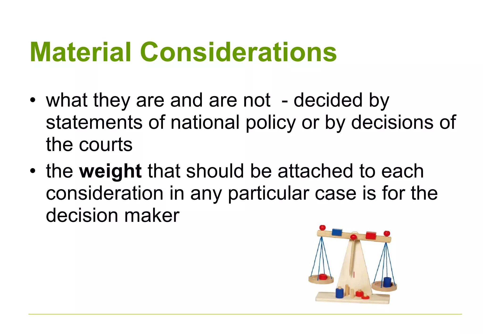 Material Considerations
• what they are and are not - decided by
statements of national policy or by decisions of
the courts
• the weight that should be attached to each
consideration in any particular case is for the
decision maker
 
