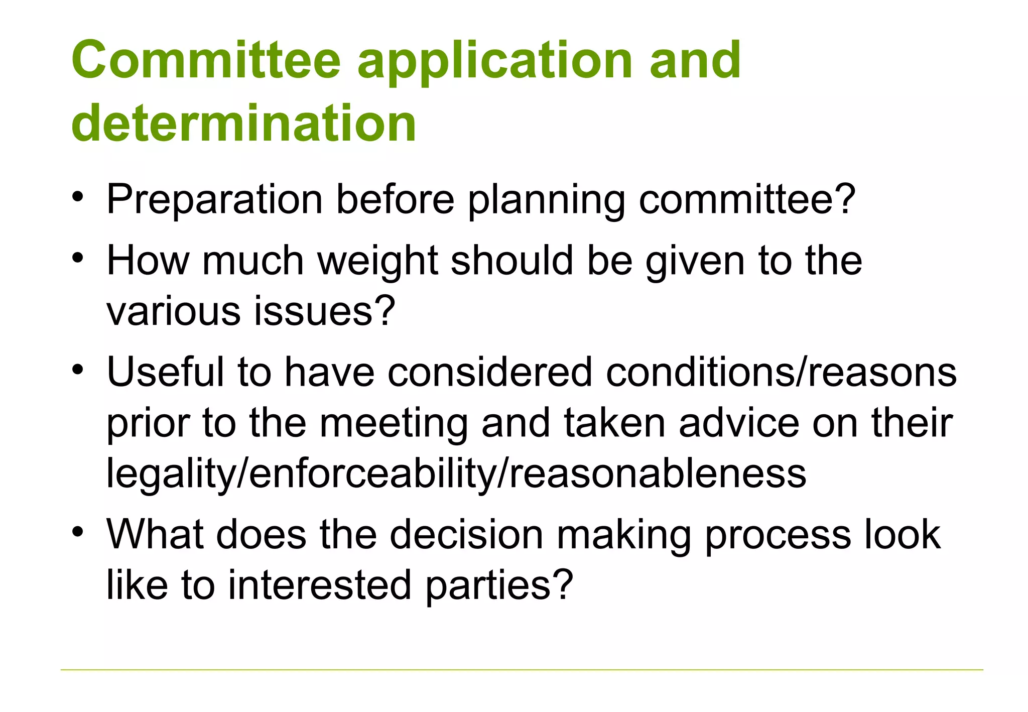 Committee application and
determination
• Preparation before planning committee?
• How much weight should be given to the
various issues?
• Useful to have considered conditions/reasons
prior to the meeting and taken advice on their
legality/enforceability/reasonableness
• What does the decision making process look
like to interested parties?
 