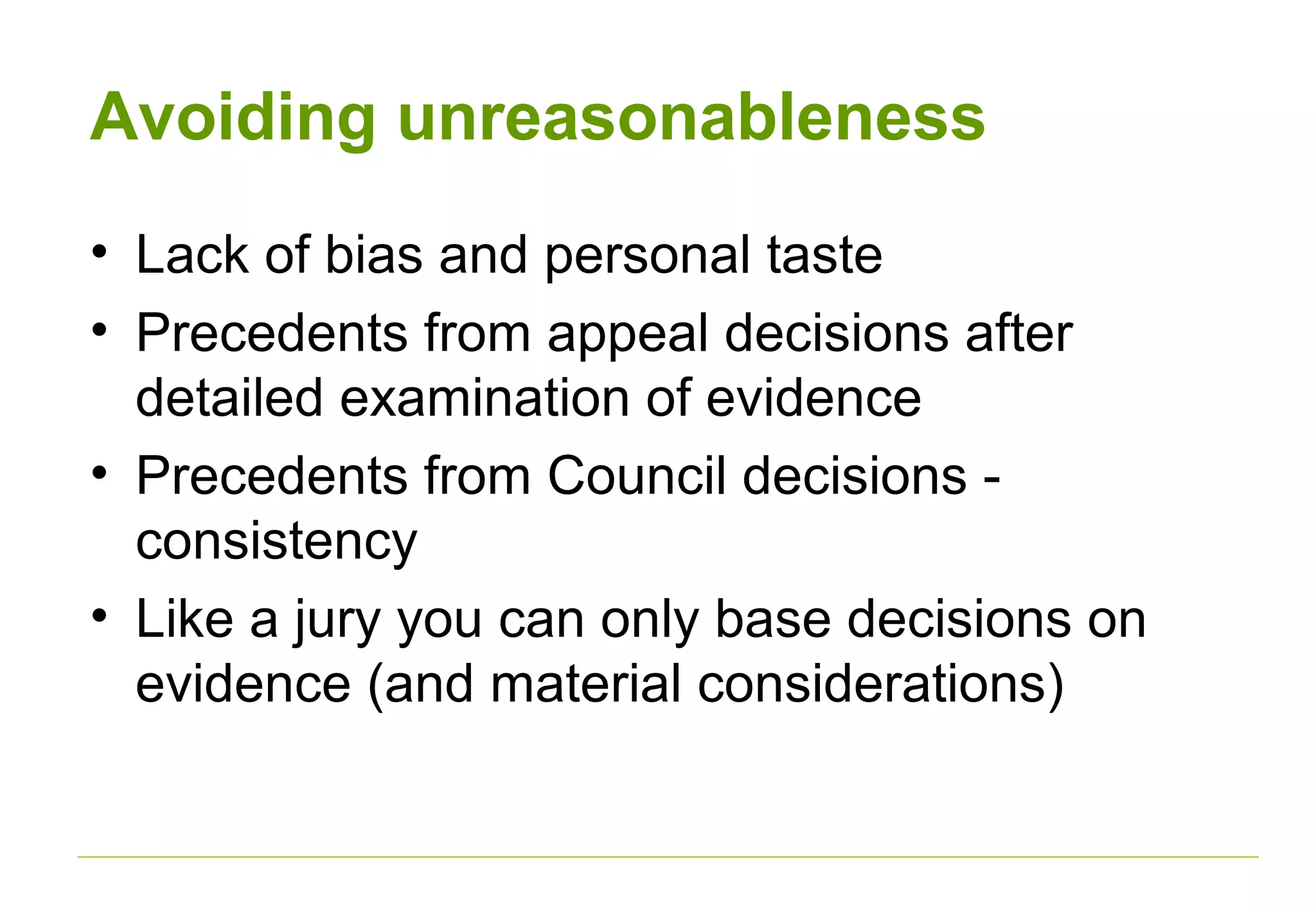 Avoiding unreasonableness
• Lack of bias and personal taste
• Precedents from appeal decisions after
detailed examination of evidence
• Precedents from Council decisions -
consistency
• Like a jury you can only base decisions on
evidence (and material considerations)
 