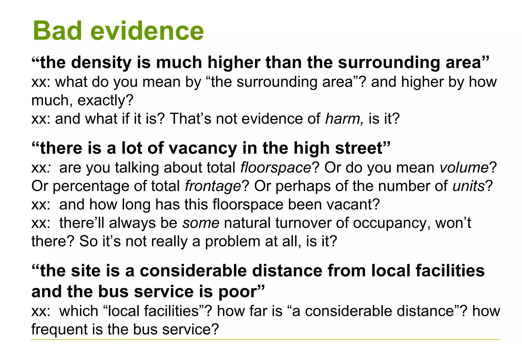 Bad evidence
“the density is much higher than the surrounding area”
xx: what do you mean by “the surrounding area”? and higher by how
much, exactly?
xx: and what if it is? That’s not evidence of harm, is it?
“there is a lot of vacancy in the high street”
xx: are you talking about total floorspace? Or do you mean volume?
Or percentage of total frontage? Or perhaps of the number of units?
xx: and how long has this floorspace been vacant?
xx: there’ll always be some natural turnover of occupancy, won’t
there? So it’s not really a problem at all, is it?
“the site is a considerable distance from local facilities
and the bus service is poor”
xx: which “local facilities”? how far is “a considerable distance”? how
frequent is the bus service?
 
